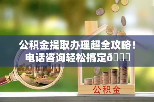 前进公积金提取办理超全攻略！电话咨询轻松搞定😎