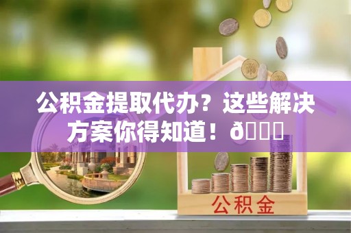 前进公积金提取代办？这些解决方案你得知道！😎
