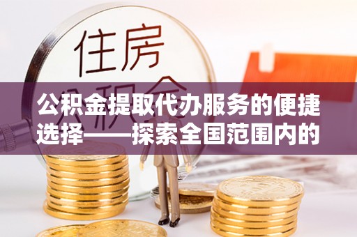 前进公积金提取代办服务的便捷选择——探索全国范围内的优质服务提供商